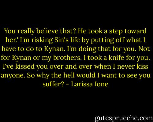 You really believe that? He took a step toward her.' I'm risking Sin's life by putting off what I have to do to Kynan. I'm doing that for you. Not for Kynan or my brothers. I took a knife for you. I've kissed you over and over when I never kiss anyone. So why the hell would I want to see you suffer? - Larissa Ione