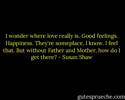 I wonder where love really is. Good feelings. Happiness. They're someplace, I know. I feel that. But without Father and Mother, how do I get there? - Susan Shaw