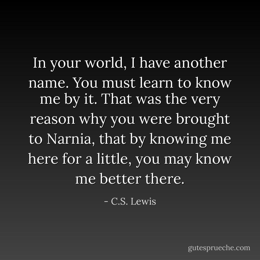 In your world, I have another name. You must learn to know me by it. That was the very reason why you were brought to Narnia, that by knowing me here for a little, you may know me better there. - C.S. Lewis