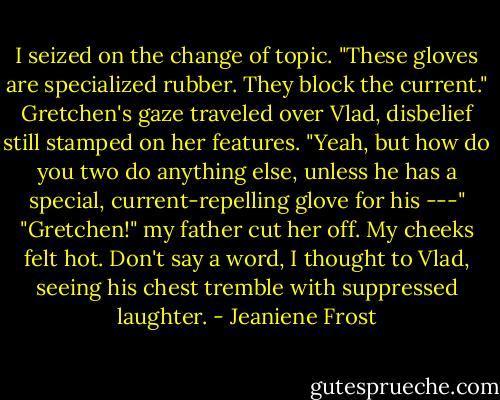 I seized on the change of topic. "These gloves are specialized rubber. They block the current."<br />Gretchen's gaze traveled over Vlad, disbelief still stamped on her features. "Yeah, but how do you two do anything else, unless he has a special, current-repelling glove for his ---"<br />"Gretchen!" my father cut her off.<br />My cheeks felt hot. Don't say a word, I thought to Vlad, seeing his chest tremble with suppressed laughter. - Jeaniene Frost