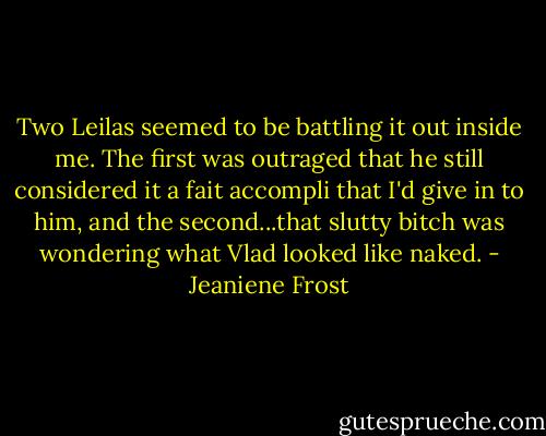 Two Leilas seemed to be battling it out inside me. The first was outraged that he still considered it a fait accompli that I'd give in to him, and the second...that slutty bitch was wondering what Vlad looked like naked. - Jeaniene Frost