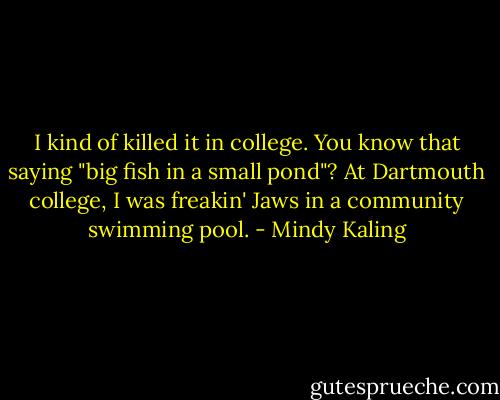 I kind of killed it in college. You know that saying "big fish in a small pond"? At Dartmouth college, I was freakin' Jaws in a community swimming pool. - Mindy Kaling