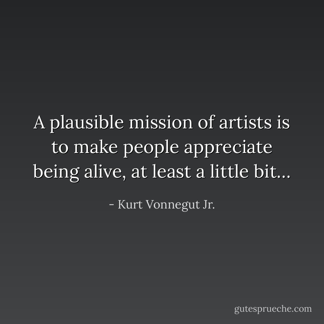 A plausible mission of artists is to make people appreciate being alive, at least a little bit… - Kurt Vonnegut Jr.