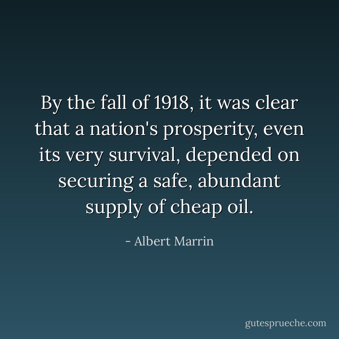 By the fall of 1918, it was clear that a nation's prosperity, even its very survival, depended on securing a safe, abundant supply of cheap oil. - Albert Marrin