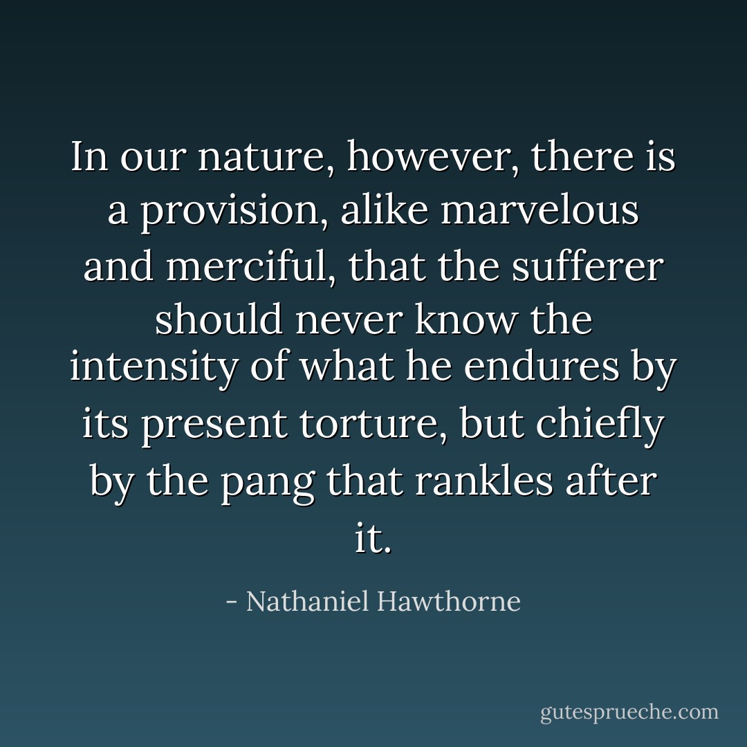 In our nature, however, there is a provision, alike marvelous and merciful, that the sufferer should never know the intensity of what he endures by its present torture, but chiefly by the pang that rankles after it. - Nathaniel Hawthorne