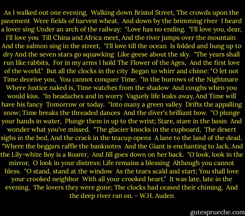 As I walked out one evening,<br /> Walking down Bristol Street,<br />The crowds upon the pavement<br /> Were fields of harvest wheat.<br /><br />And down by the brimming river<br /> I heard a lover sing<br />Under an arch of the railway:<br /> "Love has no ending.<br /><br />"I'll love you, dear, I'll love you<br /> Till China and Africa meet,<br />And the river jumps over the mountain<br /> And the salmon sing in the street,<br /><br />"I'll love till the ocean<br /> Is folded and hung up to dry<br />And the seven stars go squawking<br /> Like geese about the sky.<br /><br />"The years shall run like rabbits,<br /> For in my arms I hold<br />The Flower of the Ages,<br /> And the first love of the world."<br /><br />But all the clocks in the city<br /> Began to whirr and chime:<br />"O let not Time deceive you,<br /> You cannot conquer Time.<br /><br />"In the burrows of the Nightmare<br /> Where Justice naked is,<br />Time watches from the shadow<br /> And coughs when you would kiss.<br /><br />"In headaches and in worry<br /> Vaguely life leaks away,<br />And Time will have his fancy<br /> Tomorrow or today.<br /><br />"Into many a green valley<br /> Drifts the appalling snow;<br />Time breaks the threaded dances<br /> And the diver's brilliant bow.<br /><br />"O plunge your hands in water,<br /> Plunge them in up to the wrist;<br />Stare, stare in the basin<br /> And wonder what you've missed.<br /><br />"The glacier knocks in the cupboard,<br /> The desert sighs in the bed,<br />And the crack in the teacup opens<br /> A lane to the land of the dead.<br /><br />"Where the beggars raffle the banknotes<br /> And the Giant is enchanting to Jack,<br />And the Lily-white Boy is a Roarer,<br /> And Jill goes down on her back.<br /><br />"O look, look in the mirror,<br /> O look in your distress;<br />Life remains a blessing<br /> Although you cannot bless.<br /><br />"O stand, stand at the window<br /> As the tears scald and start;<br />You shall love your crooked neighbor<br /> With all your crooked heart."<br /><br />It was late, late in the evening,<br /> The lovers they were gone;<br />The clocks had ceased their chiming,<br /> And the deep river ran on. - W.H. Auden