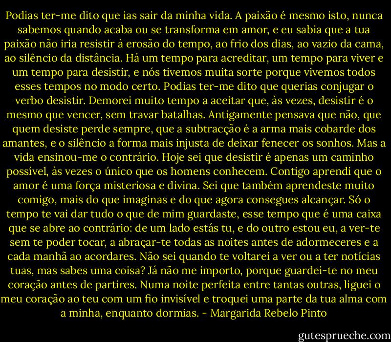 Podias ter-me dito que ias sair da minha vida. A paixão é mesmo isto, nunca sabemos quando acaba ou se transforma em amor, e eu sabia que a tua paixão não iria resistir à erosão do tempo, ao frio dos dias, ao vazio da cama, ao silêncio da distância. Há um tempo para acreditar, um tempo para viver e um tempo para desistir, e nós tivemos muita sorte porque vivemos todos esses tempos no modo certo. Podias ter-me dito que querias conjugar o verbo desistir. Demorei muito tempo a aceitar que, às vezes, desistir é o mesmo que vencer, sem travar batalhas. Antigamente pensava que não, que quem desiste perde sempre, que a subtracção é a arma mais cobarde dos amantes, e o silêncio a forma mais injusta de deixar fenecer os sonhos. Mas a vida ensinou-me o contrário. Hoje sei que desistir é apenas um caminho possível, às vezes o único que os homens conhecem. Contigo aprendi que o amor é uma força misteriosa e divina. Sei que também aprendeste muito comigo, mais do que imaginas e do que agora consegues alcançar. Só o tempo te vai dar tudo o que de mim guardaste, esse tempo que é uma caixa que se abre ao contrário: de um lado estás tu, e do outro estou eu, a ver-te sem te poder tocar, a abraçar-te todas as noites antes de adormeceres e a cada manhã ao acordares. Não sei quando te voltarei a ver ou a ter notícias tuas, mas sabes uma coisa? Já não me importo, porque guardei-te no meu coração antes de partires. Numa noite perfeita entre tantas outras, liguei o meu coração ao teu com um fio invisível e troquei uma parte da tua alma com a minha, enquanto dormias. - Margarida Rebelo Pinto
