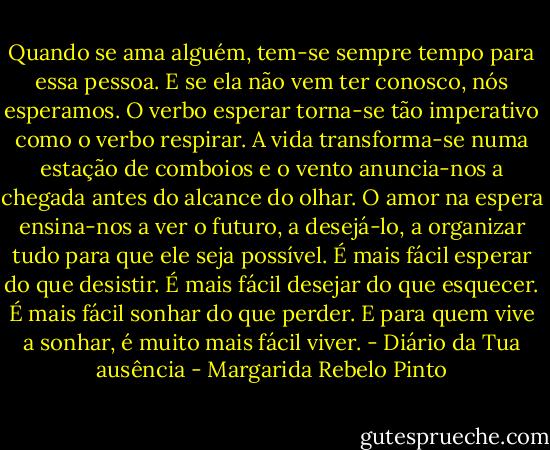Quando se ama alguém, tem-se sempre tempo para essa pessoa. E se ela não vem ter conosco, nós esperamos. O verbo esperar torna-se tão imperativo como o verbo respirar. A vida transforma-se numa estação de comboios e o vento anuncia-nos a chegada antes do alcance do olhar. O amor na espera ensina-nos a ver o futuro, a desejá-lo, a organizar tudo para que ele seja possível. É mais fácil esperar do que desistir. É mais fácil desejar do que esquecer. É mais fácil sonhar do que perder. E para quem vive a sonhar, é muito mais fácil viver.<br />- Diário da Tua ausência - Margarida Rebelo Pinto