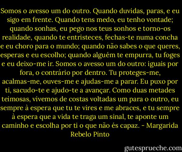 Somos o avesso um do outro. Quando duvidas, paras, e eu sigo em frente. Quando tens medo, eu tenho vontade; quando sonhas, eu pego nos teus sonhos e torno-os realidade, quando te entristeces, fechas-te numa concha e eu choro para o mundo; quando não sabes o que queres, esperas e eu escolho; quando alguém te empurra, tu foges e eu deixo-me ir.<br />Somos o avesso um do outro: iguais por fora, o contrário por dentro. Tu proteges-me, acalmas-me, ouves-me e ajudas-me a parar. Eu puxo por ti, sacudo-te e ajudo-te a avançar. Como duas metades teimosas, vivemos de costas voltadas um para o outro, eu sempre à espera que tu te vires e me abraces, e tu sempre à espera que a vida te traga um sinal, te aponte um caminho e escolha por ti o que não és capaz. - Margarida Rebelo Pinto