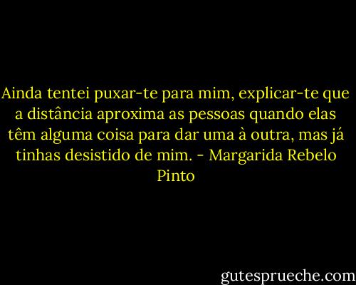 Ainda tentei puxar-te para mim, explicar-te que a distância aproxima as pessoas quando elas têm alguma coisa para dar uma à outra, mas já tinhas desistido de mim. - Margarida Rebelo Pinto