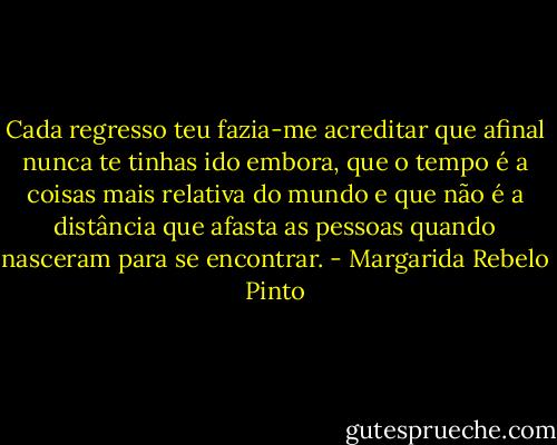 Cada regresso teu fazia-me acreditar que afinal nunca te tinhas ido embora, que o tempo é a coisas mais relativa do mundo e que não é a distância que afasta as pessoas quando nasceram para se encontrar. - Margarida Rebelo Pinto