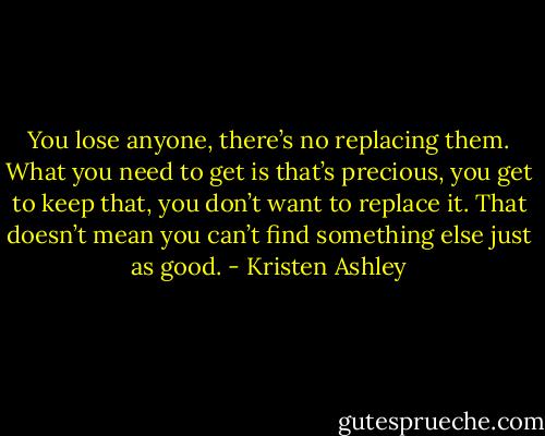 You lose anyone, there’s no replacing them. What you need to get is that’s precious, you get to keep that, you don’t want to replace it. That doesn’t mean you can’t find something else just as good. - Kristen Ashley