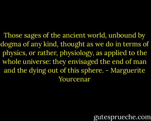 Those sages of the ancient world, unbound by dogma of any kind, thought as we do in terms of physics, or rather, physiology, as applied to the whole universe: they envisaged the end of man and the dying out of this sphere. - Marguerite Yourcenar