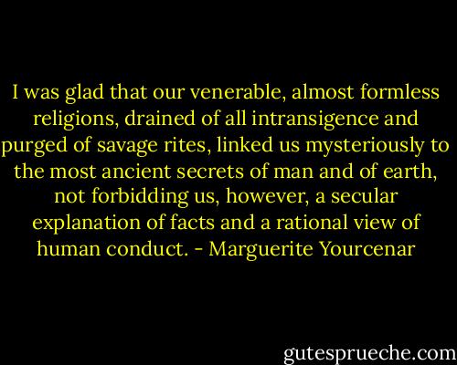 I was glad that our venerable, almost formless religions, drained of all intransigence and purged of savage rites, linked us mysteriously to the most ancient secrets of man and of earth, not forbidding us, however, a secular explanation of facts and a rational view of human conduct. - Marguerite Yourcenar