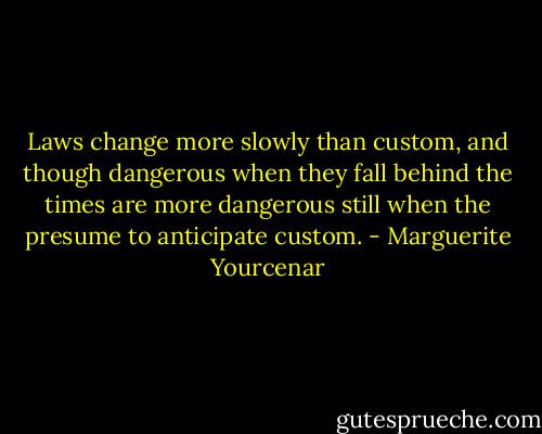 Laws change more slowly than custom, and though dangerous when they fall behind the times are more dangerous still when the presume to anticipate custom. - Marguerite Yourcenar