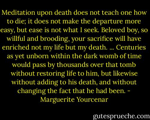 Meditation upon death does not teach one how to die; it does not make the departure more easy, but ease is not what I seek. Beloved boy, so willful and brooding, your sacrifice will have enriched not my life but my death.<br />...<br />Centuries as yet unborn within the dark womb of time would pass by thousands over that tomb without restoring life to him, but likewise without adding to his death, and without changing the fact that he had been. - Marguerite Yourcenar