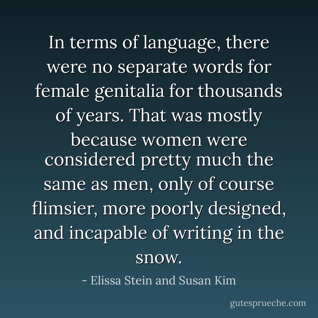 In terms of language, there were no separate words for female genitalia for thousands of years. That was mostly because women were considered pretty much the same as men, only of course flimsier, more poorly designed, and incapable of writing in the snow. - Elissa Stein and Susan Kim