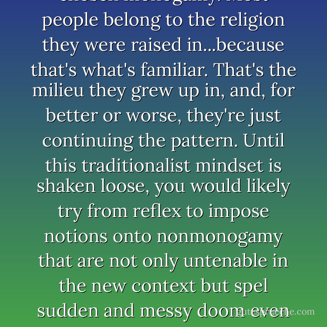 It's a false premise to say that most monogamous people have chosen monogamy. Most people belong to the religion they were raised in...because that's what's familiar. That's the milieu they grew up in, and, for better or worse, they're just continuing the pattern. Until this traditionalist mindset is shaken loose, you would likely try from reflex to impose notions onto nonmonogamy that are not only untenable in the new context but spel sudden and messy doom even in situations that otherwise could be worked out. - Anthony Ravenscroft