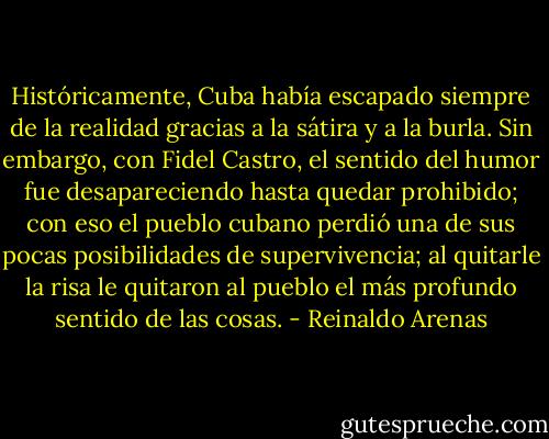 Históricamente, Cuba había escapado siempre de la realidad gracias a la sátira y a la burla. Sin embargo, con Fidel Castro, el sentido del humor fue desapareciendo hasta quedar prohibido; con eso el pueblo cubano perdió una de sus pocas posibilidades de supervivencia; al quitarle la risa le quitaron al pueblo el más profundo sentido de las cosas. - Reinaldo Arenas
