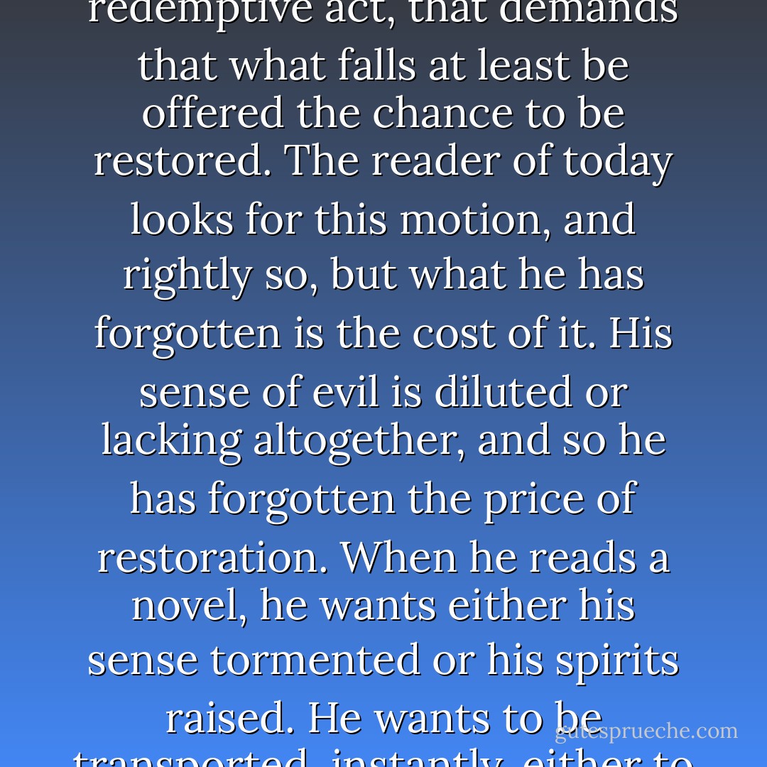 There is something in us, as storytellers and as listeners to stories, that demands the redemptive act, that demands that what falls at least be offered the chance to be restored. The reader of today looks for this motion, and rightly so, but what he has forgotten is the cost of it. His sense of evil is diluted or lacking altogether, and so he has forgotten the price of restoration. When he reads a novel, he wants either his sense tormented or his spirits raised. He wants to be transported, instantly, either to mock damnation or a mock innocence. - Flannery O'Connor