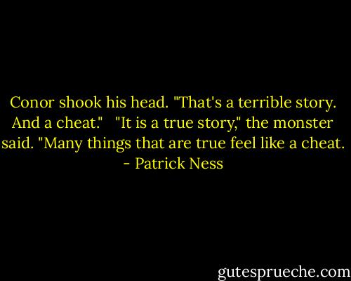 Conor shook his head. "That's a terrible story. And a cheat." <br /><br />"It is a true story," the monster said. "Many things that are true feel like a cheat. - Patrick Ness