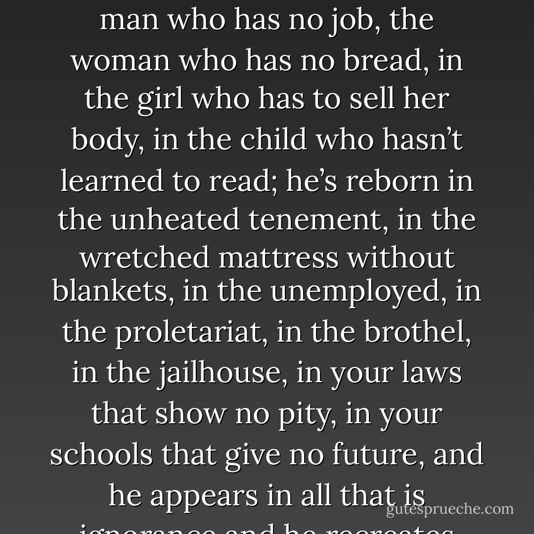 They guillotined Charlotte Corday and they said Marat is dead. No, Marat is not dead. Put him in the Pantheon or throw him in the sewer; it doesn’t matter-he’s back the next day. He’s reborn in the man who has no job, the woman who has no bread, in the girl who has to sell her body, in the child who hasn’t learned to read; he’s reborn in the unheated tenement, in the wretched mattress without blankets, in the unemployed, in the proletariat, in the brothel, in the jailhouse, in your laws that show no pity, in your schools that give no future, and he appears in all that is ignorance and he recreates himself from all that is darkness. Oh, beware human society: you cannot kill Marat until you have killed the misery of poverty! - Victor Hugo
