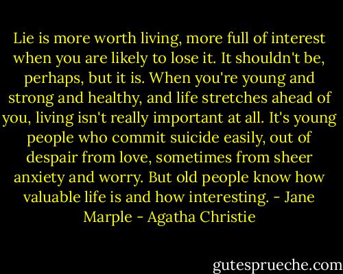 Lie is more worth living, more full of interest when you are likely to lose it. It shouldn't be, perhaps, but it is. When you're young and strong and healthy, and life stretches ahead of you, living isn't really important at all. It's young people who commit suicide easily, out of despair from love, sometimes from sheer anxiety and worry. But old people know how valuable life is and how interesting. - Jane Marple - Agatha Christie