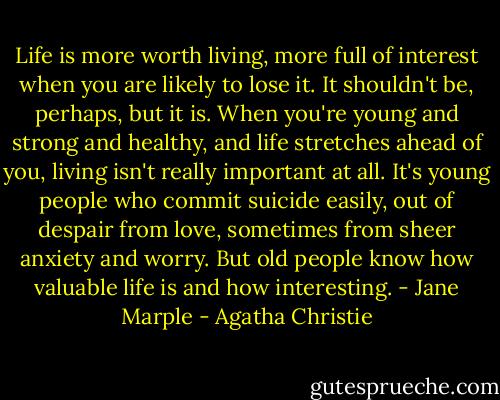 Life is more worth living, more full of interest when you are likely to lose it. It shouldn't be, perhaps, but it is. When you're young and strong and healthy, and life stretches ahead of you, living isn't really important at all. It's young people who commit suicide easily, out of despair from love, sometimes from sheer anxiety and worry. But old people know how valuable life is and how interesting. - Jane Marple - Agatha Christie