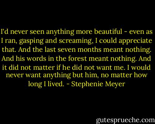I'd never seen anything more beautiful - even as I ran, gasping and screaming, I could appreciate that. And the last seven months meant nothing. And his words in the forest meant nothing. And it did not matter if he did not want me. I would never want anything but him, no matter how long I lived. - Stephenie Meyer