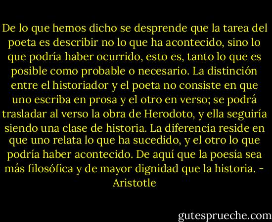 De lo que hemos dicho se desprende que la tarea del poeta es describir no lo que ha<br />acontecido, sino lo que podría haber ocurrido, esto es, tanto lo que es posible como<br />probable o necesario. La distinción entre el historiador y el poeta no consiste en que<br />uno escriba en prosa y el otro en verso; se podrá trasladar al verso la obra de Herodoto, y<br />ella seguiría siendo una clase de historia. La diferencia reside en que uno relata lo que ha<br />sucedido, y el otro lo que podría haber acontecido. De aquí que la poesía sea más<br />filosófica y de mayor dignidad que la historia. - Aristotle