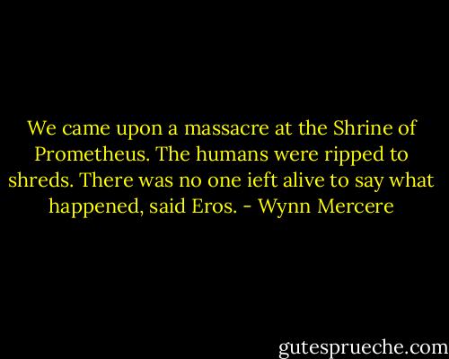 We came upon a massacre at the Shrine of Prometheus. The humans were ripped to shreds. There was no one ieft alive to say what happened, said Eros. - Wynn Mercere