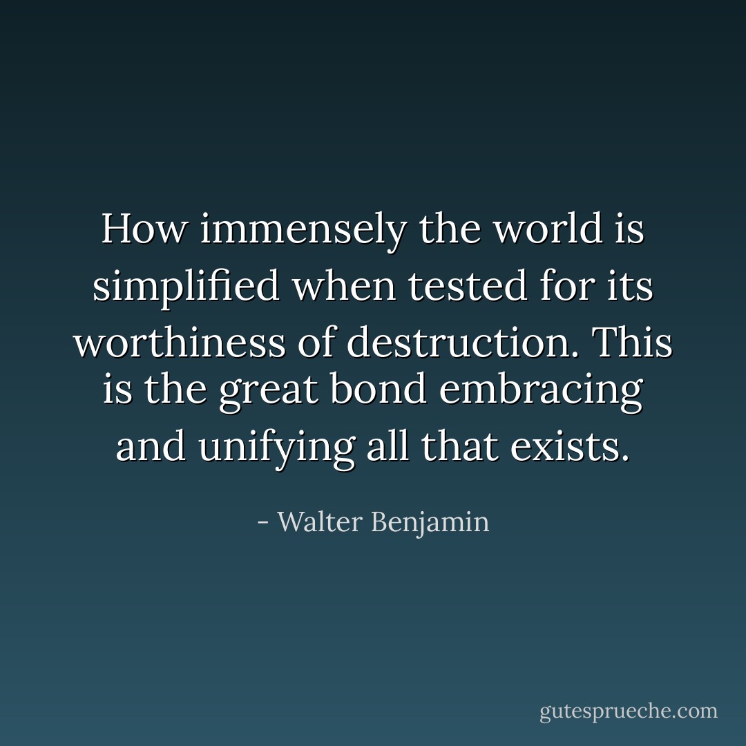 How immensely the world is simplified when tested for its worthiness of destruction. This is the great bond embracing and unifying all that exists. - Walter Benjamin
