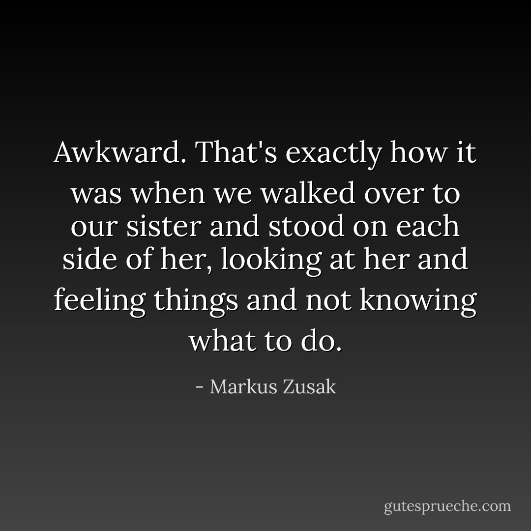 Awkward.<br />That's exactly how it was when we walked over to our sister and stood on each side of her, looking at her and feeling things and not knowing what to do. - Markus Zusak