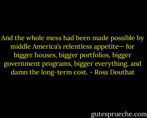 And the whole mess had been made possible by middle America’s relentless appetite— for bigger houses, bigger portfolios, bigger government programs, bigger everything, and damn the long-term cost. - Ross Douthat