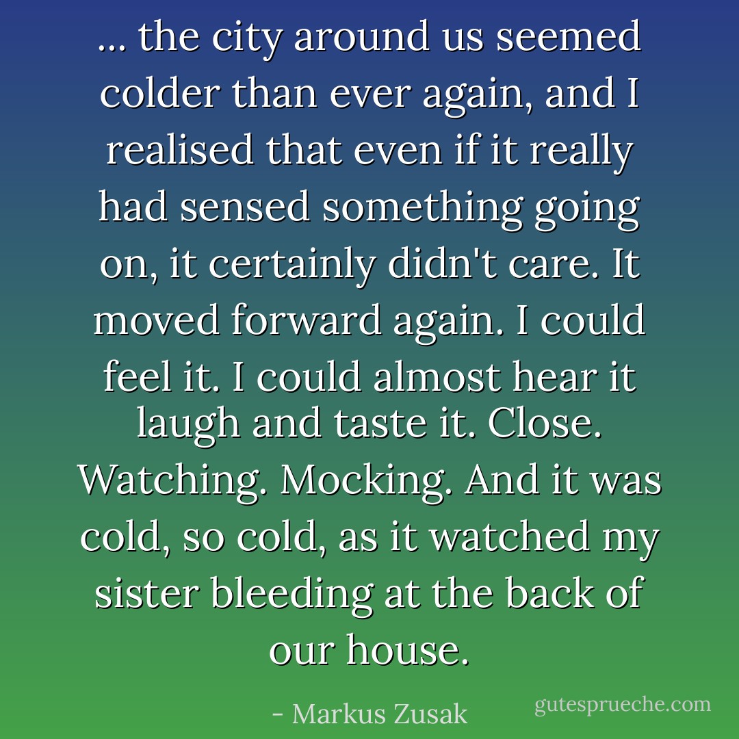 ... the city around us seemed colder than ever again, and I realised that even if it really had sensed something going on, it certainly didn't care. It moved forward again. I could feel it. I could almost hear it laugh and taste it. Close. Watching. Mocking. And it was cold, so cold, as it watched my sister bleeding at the back of our house. - Markus Zusak