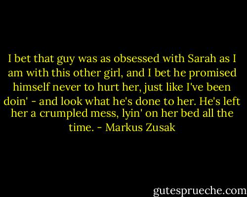 I bet that guy was as obsessed with Sarah as I am with this other girl, and I bet he promised himself never to hurt her, just like I've been doin' - and look what he's done to her. He's left her a crumpled mess, lyin' on her bed all the time. - Markus Zusak