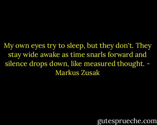 My own eyes try to sleep, but they don't. They stay wide awake as time snarls forward and silence drops down, like measured thought. - Markus Zusak