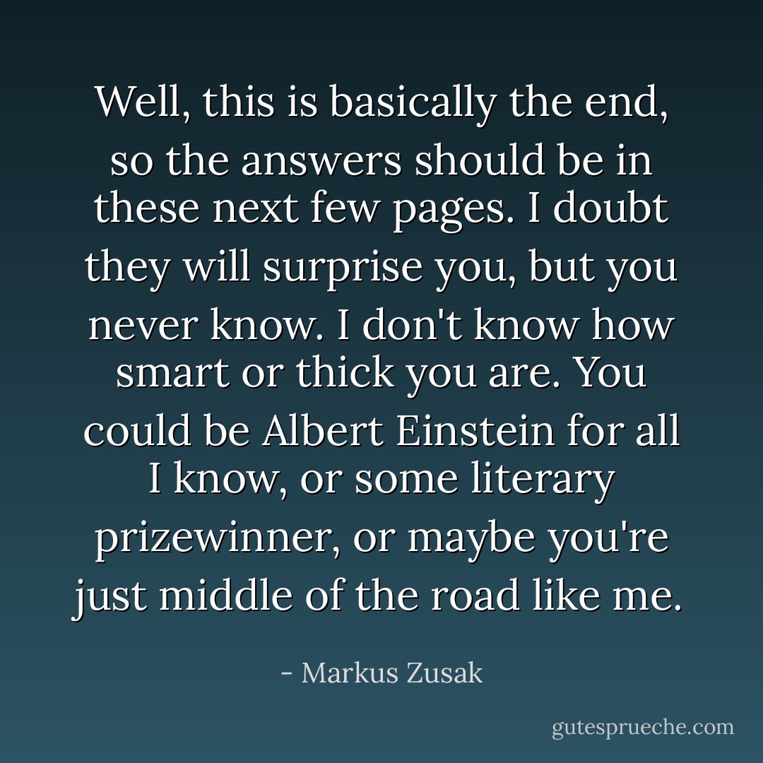 Well, this is basically the end, so the answers should be in these next few pages. I doubt they will surprise you, but you never know. I don't know how smart or thick you are. You could be Albert Einstein for all I know, or some literary prizewinner, or maybe you're just middle of the road like me. - Markus Zusak