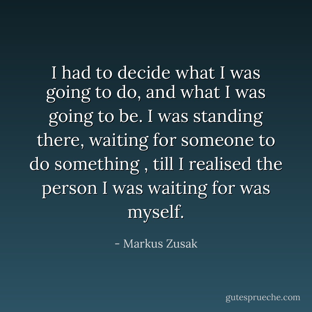 I had to decide what I was going to do, and what I was going to be.<br />I was standing there, waiting for someone to do something , till I realised the person I was waiting for was myself. - Markus Zusak