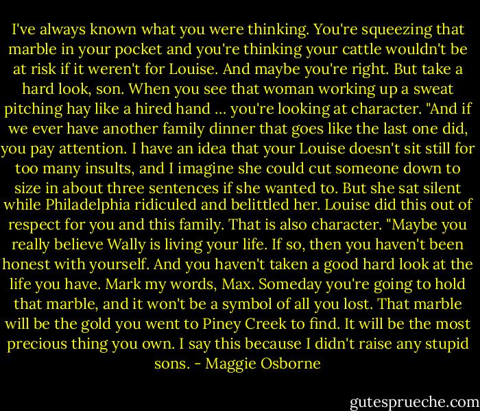 I've always known what you were thinking. You're squeezing that<br />marble in your pocket and you're thinking your cattle wouldn't be at risk if it<br />weren't for Louise. And maybe you're right. But take a hard look, son. When<br />you see that woman working up a sweat pitching hay like a hired hand …<br />you're looking at character.<br />"And if we ever have another family dinner that goes like the last one did,<br />you pay attention. I have an idea that your Louise doesn't sit still for too<br />many insults, and I imagine she could cut someone down to size in about<br />three sentences if she wanted to. But she sat silent while Philadelphia<br />ridiculed and belittled her. Louise did this out of respect for you and this<br />family. That is also character.<br />"Maybe you really believe Wally is living your life. If so, then you haven't<br />been honest with yourself. And you haven't taken a good hard look at the<br />life you have. Mark my words, Max. Someday you're going to hold that<br />marble, and it won't be a symbol of all you lost. That marble will be the gold<br />you went to Piney Creek to find. It will be the most precious thing you own.<br />I say this because I didn't raise any stupid sons. - Maggie Osborne