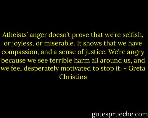 Atheists’ anger doesn’t prove that we’re selfish, or joyless, or miserable. It shows that we have compassion, and a sense of justice. We’re angry because we see terrible harm all around us, and we feel desperately motivated to stop it. - Greta Christina