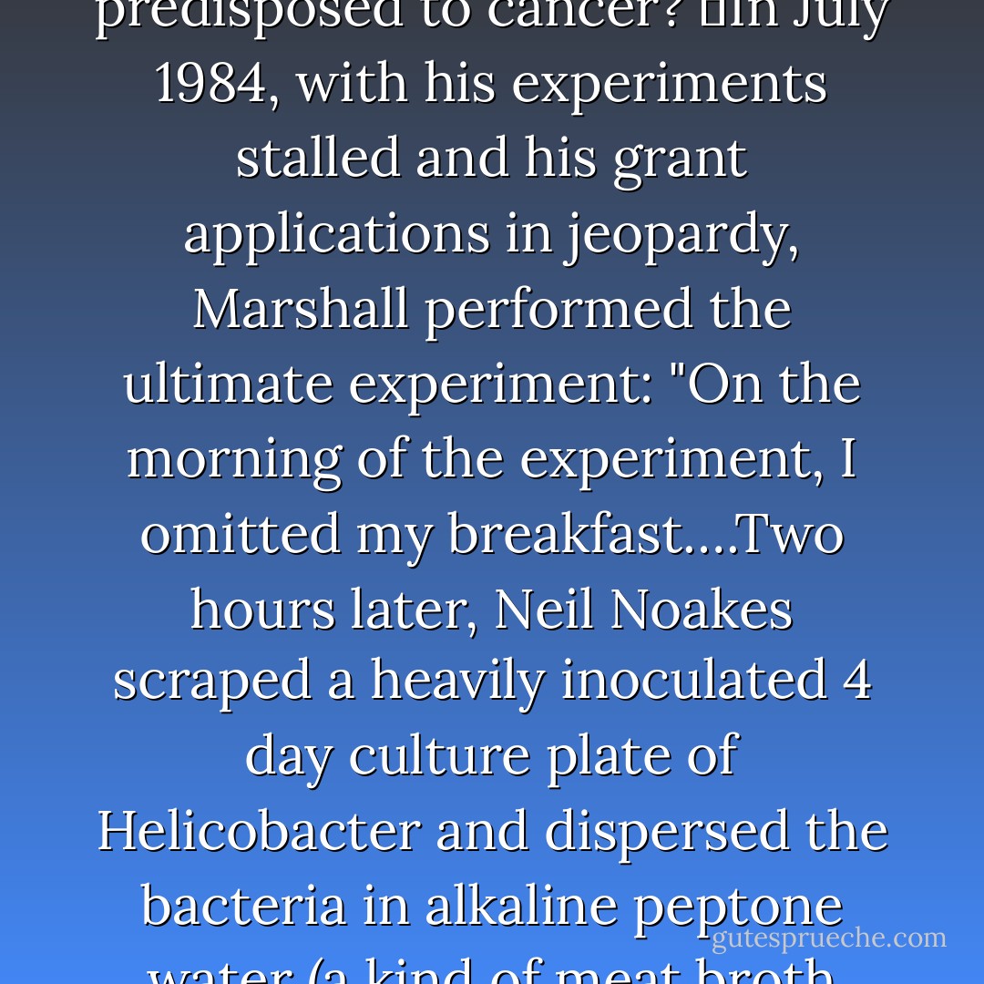 But the pigs--seventy pounds of porcine weight that did not take kindly to weekly endoscopies--did not sprout any ulcers. And testing the theory on humans was ethically impossible: how could one justify infecting a human with a new, uncharacterized species of bacteria to prove that it caused gastritis and predisposed to cancer?<br />	In July 1984, with his experiments stalled and his grant applications in jeopardy, Marshall performed the ultimate experiment: "On the morning of the experiment, I omitted my breakfast….Two hours later, Neil Noakes scraped a heavily inoculated 4 day culture plate of Helicobacter and dispersed the bacteria in alkaline peptone water (a kind of meat broth used to keep bacteria alive). I fasted until 10 am when Neil handed me a 200 ml beaker about one quarter full of the cloudy brown liquid. I drank it down in one gulp then fasted for the rest of the day. A few stomach gurgles occurred. Was it the bacteria or was I just hungry? - Siddhartha Mukherjee