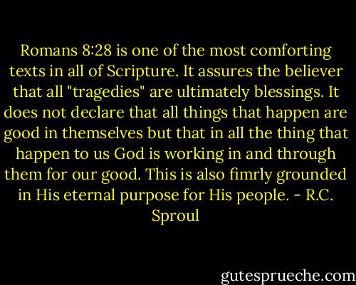 Romans 8:28 is one of the most comforting texts in all of Scripture. It assures the believer that all "tragedies" are ultimately blessings. It does not declare that all things that happen are good in themselves but that in all the thing that happen to us God is working in and through them for our good. This is also fimrly grounded in His eternal purpose for His people. - R.C. Sproul