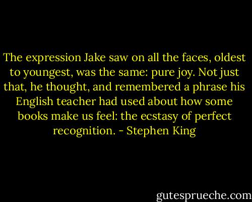 The expression Jake saw on all the faces, oldest to youngest, was the same: pure joy. Not just that, he thought, and remembered a phrase his English teacher had used about how some books make us feel: the ecstasy of perfect recognition. - Stephen King