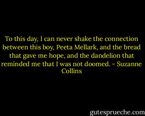 To this day, I can never shake the connection between this boy, Peeta Mellark, and the bread that gave me hope, and the dandelion that reminded me that I was not doomed. - Suzanne Collins