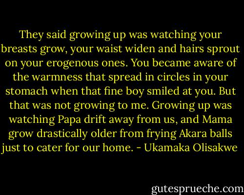They said growing up was watching your breasts grow, your waist widen and hairs sprout on your erogenous ones. You became aware of the warmness that spread in circles in your stomach when that fine boy smiled at you. But that was not growing to me. Growing up was watching Papa drift away from us, and Mama grow drastically older from frying Akara balls just to cater for our home. - Ukamaka Olisakwe
