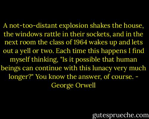 A not-too-distant explosion shakes the house, the windows rattle in their sockets, and in the next room the class of 1964 wakes up and lets out a yell or two. Each time this happens I find myself thinking, "Is it possible that human beings can continue with this lunacy very much longer?" You know the answer, of course. - George Orwell