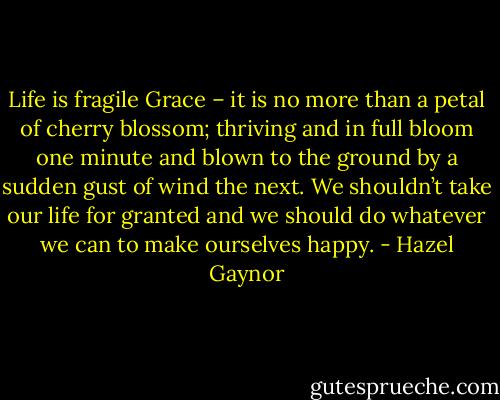 Life is fragile Grace – it is no more than a petal of cherry blossom; thriving and in full bloom one minute and blown to the ground by a sudden gust of wind the next. We shouldn’t take our life for granted and we should do whatever we can to make ourselves happy. - Hazel Gaynor