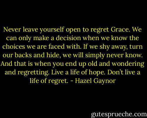 Never leave yourself open to regret Grace. We can only make a decision when we know the choices we are faced with. If we shy away, turn our backs and hide, we will simply never know. And that is when you end up old and wondering and regretting. Live a life of hope. Don’t live a life of regret. - Hazel Gaynor