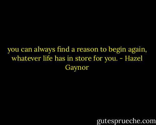 you can always find a reason to begin again, whatever life has in store for you. - Hazel Gaynor